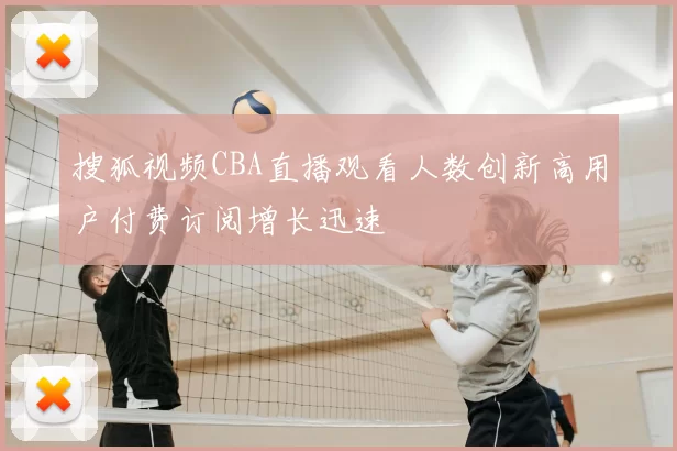 搜狐视频CBA直播观看人数创新高用户付费订阅增长迅速