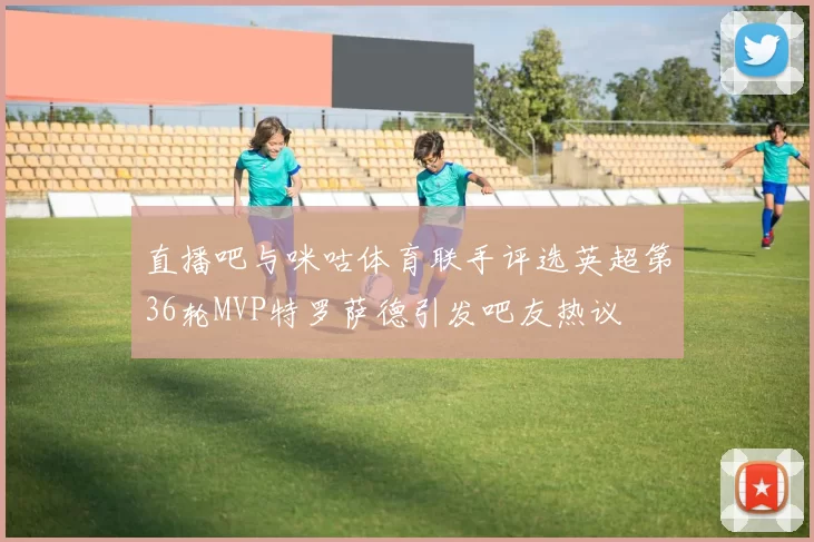 直播吧与咪咕体育联手评选英超第36轮MVP特罗萨德引发吧友热议