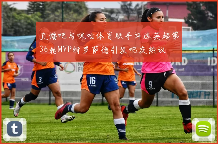 直播吧与咪咕体育联手评选英超第36轮MVP特罗萨德引发吧友热议