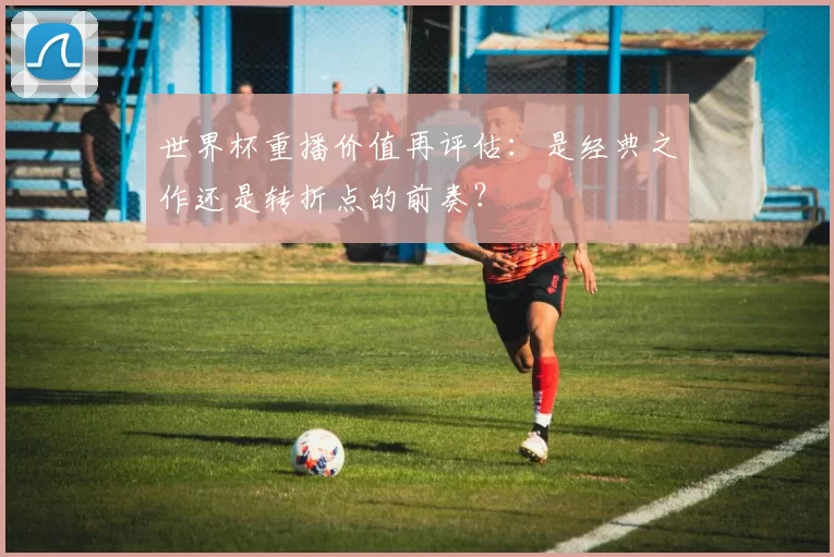 世界杯重播价值再评估：是经典之作还是转折点的前奏？