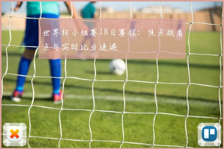 世界杯小组赛18日赛程:焦点战看点与实时比分速递