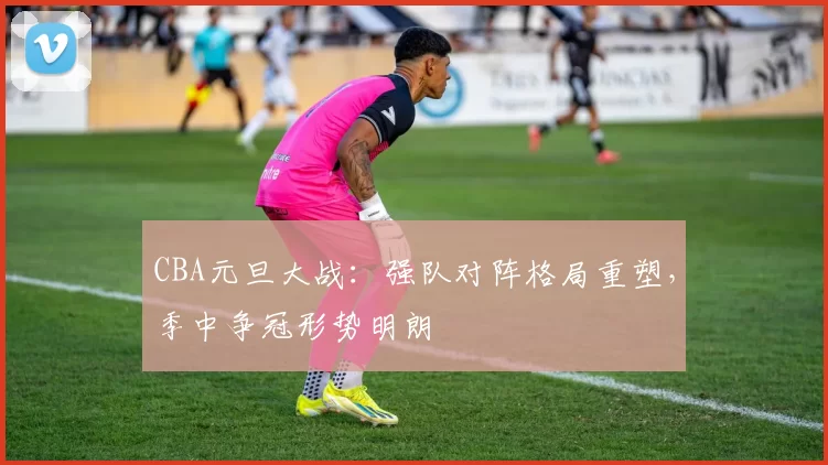CBA元旦大战:强队对阵格局重塑,季中争冠形势明朗