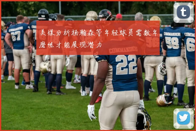 美媒分析杨瀚森等年轻球员需数年磨练才能展现潜力