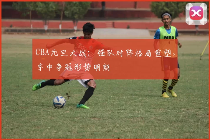 CBA元旦大战：强队对阵格局重塑，季中争冠形势明朗