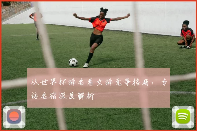 从世界杯排名看女排竞争格局，专访名宿深度解析