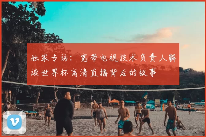 独家专访：宽带电视技术负责人解读世界杯高清直播背后的故事