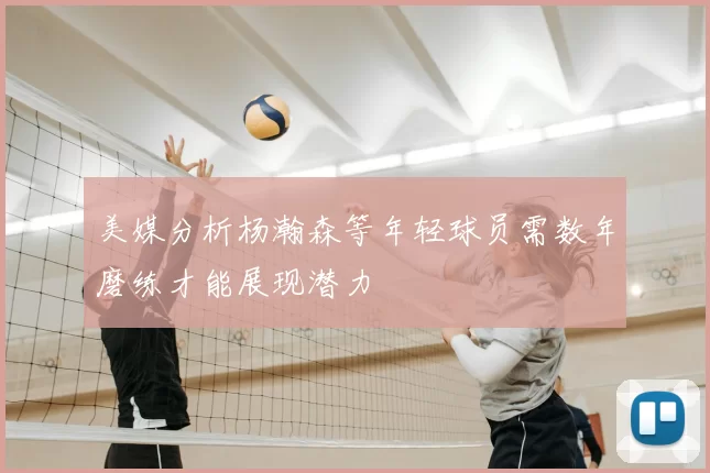 美媒分析杨瀚森等年轻球员需数年磨练才能展现潜力