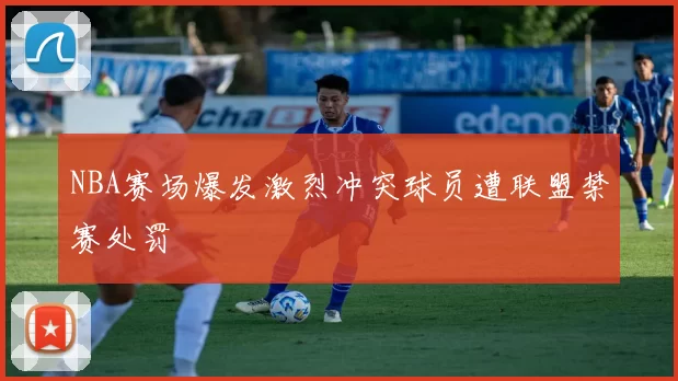 NBA赛场爆发激烈冲突球员遭联盟禁赛处罚