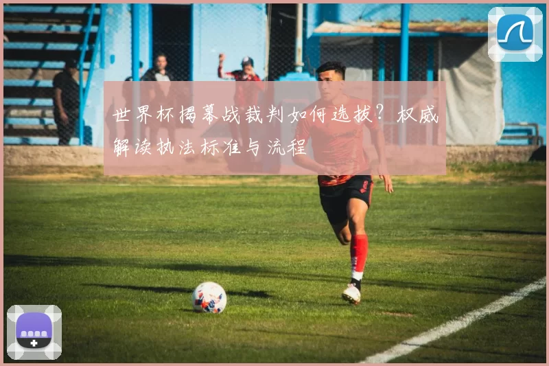 世界杯揭幕战裁判如何选拔?权威解读执法标准与流程