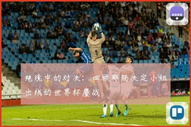 绝境中的对决：回顾那场决定小组出线的世界杯鏖战