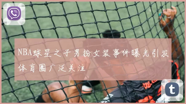 NBA球星之子男扮女装事件曝光引发体育圈广泛关注