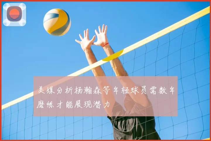 美媒分析杨瀚森等年轻球员需数年磨练才能展现潜力