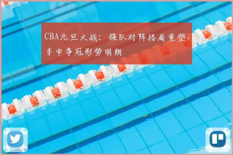 CBA元旦大战:强队对阵格局重塑,季中争冠形势明朗