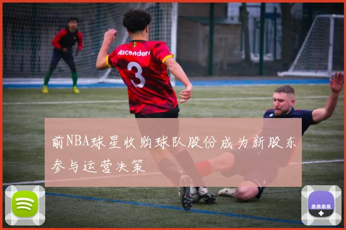 前NBA球星收购球队股份成为新股东参与运营决策