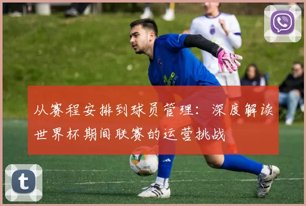 从赛程安排到球员管理：深度解读世界杯期间联赛的运营挑战