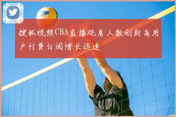 搜狐视频CBA直播观看人数创新高用户付费订阅增长迅速