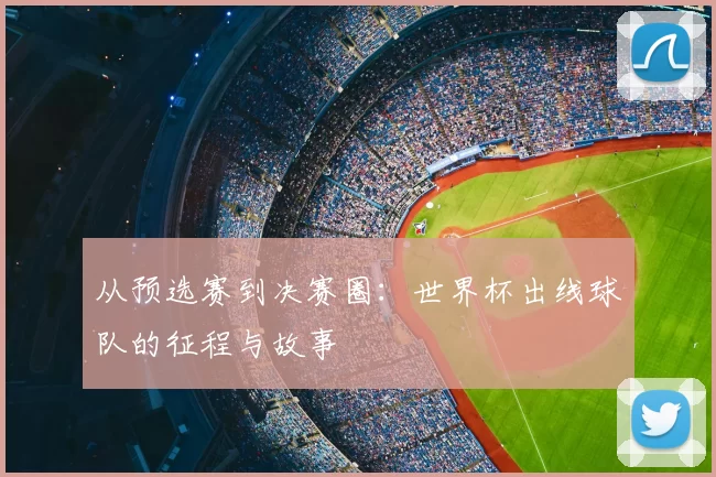 从预选赛到决赛圈：世界杯出线球队的征程与故事