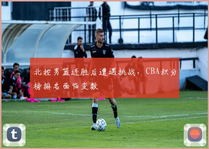 北控男篮连胜后遭遇挑战，CBA积分榜排名面临变数