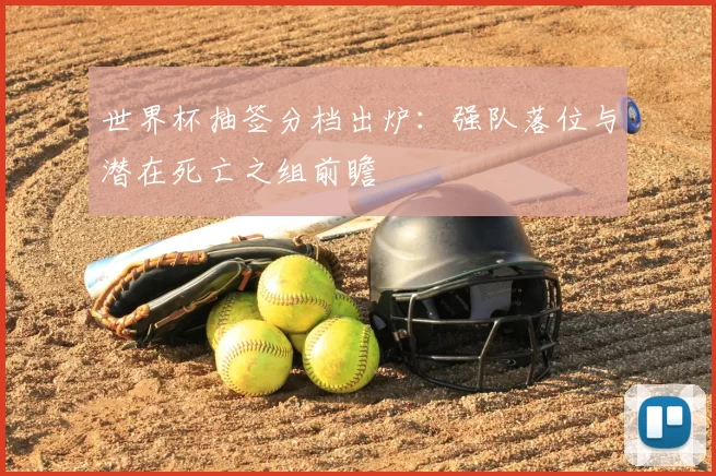 世界杯抽签分档出炉:强队落位与潜在死亡之组前瞻