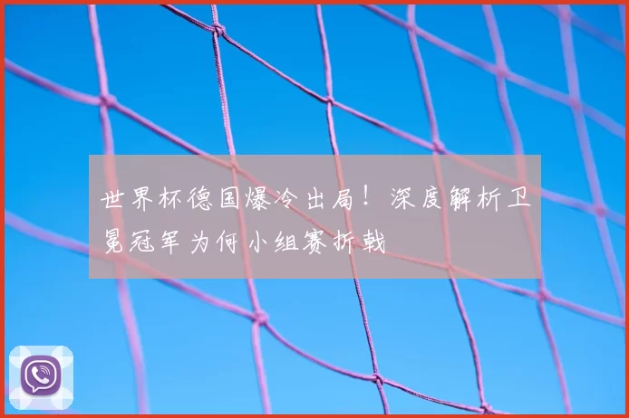 世界杯德国爆冷出局！深度解析卫冕冠军为何小组赛折戟