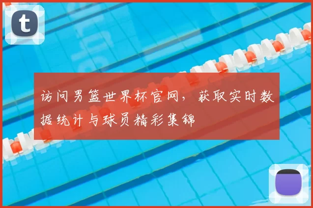 访问男篮世界杯官网，获取实时数据统计与球员精彩集锦