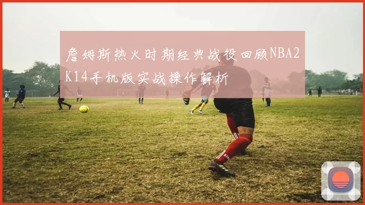 詹姆斯热火时期经典战役回顾NBA2K14手机版实战操作解析