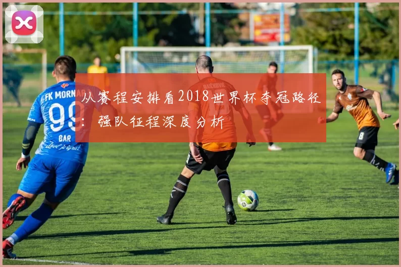 从赛程安排看2018世界杯夺冠路径：强队征程深度分析