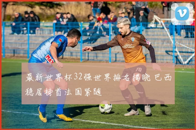 最新世界杯32强世界排名揭晓 巴西稳居榜首法国紧随