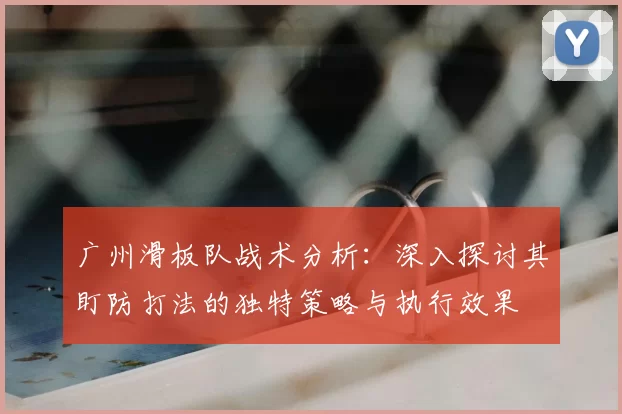 广州滑板队战术分析：深入探讨其盯防打法的独特策略与执行效果