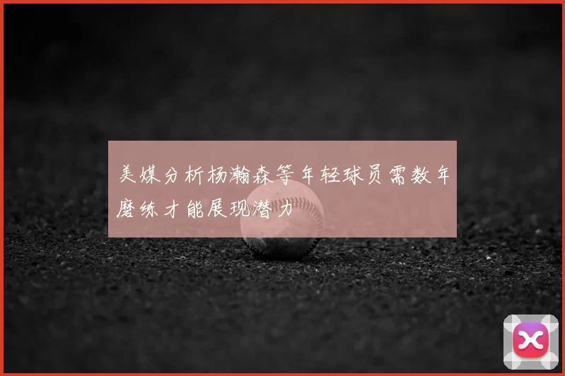 美媒分析杨瀚森等年轻球员需数年磨练才能展现潜力