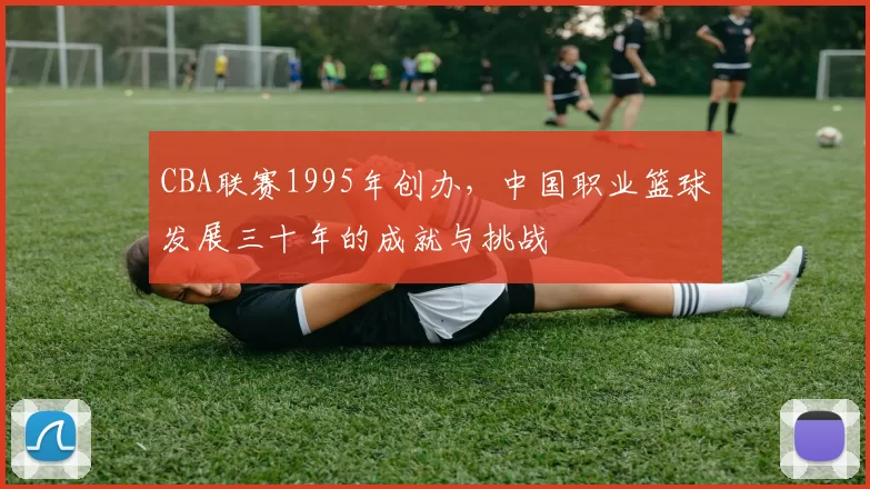 CBA联赛1995年创办，中国职业篮球发展三十年的成就与挑战