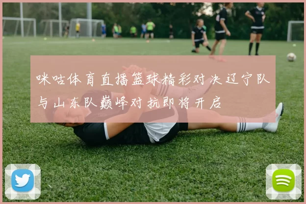 咪咕体育直播篮球精彩对决辽宁队与山东队巅峰对抗即将开启