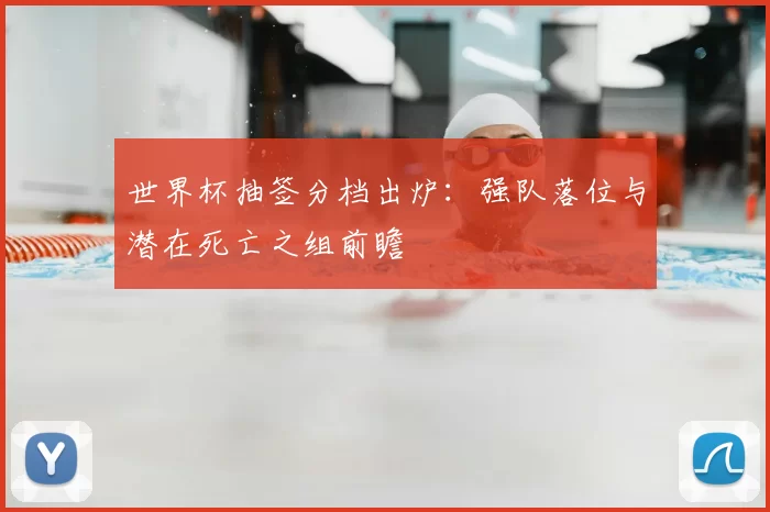 世界杯抽签分档出炉:强队落位与潜在死亡之组前瞻