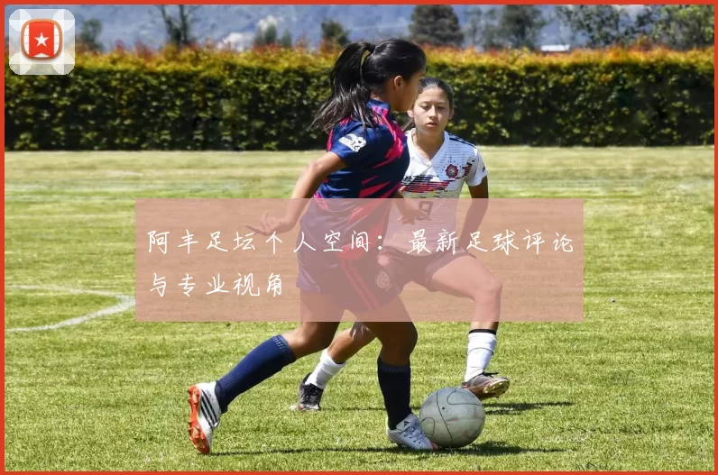 阿丰足坛个人空间：最新足球评论与专业视角