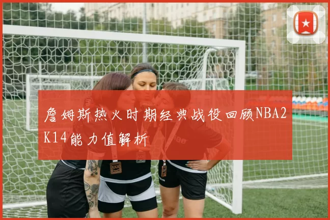 詹姆斯热火时期经典战役回顾NBA2K14能力值解析