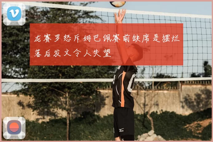 龙赛罗怒斥姆巴佩赛前缺席是摆烂落后发文令人失望