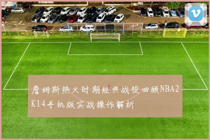 詹姆斯热火时期经典战役回顾NBA2K14手机版实战操作解析