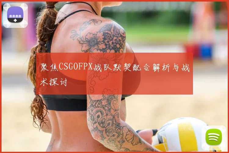 聚焦CSGOFPX战队默契配合解析与战术探讨