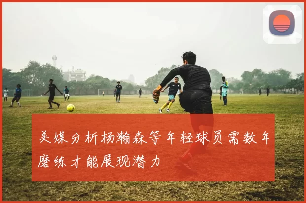 美媒分析杨瀚森等年轻球员需数年磨练才能展现潜力