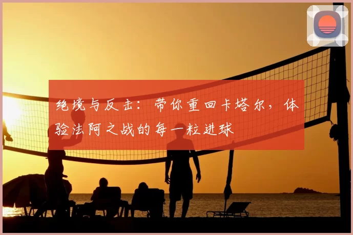 绝境与反击：带你重回卡塔尔，体验法阿之战的每一粒进球