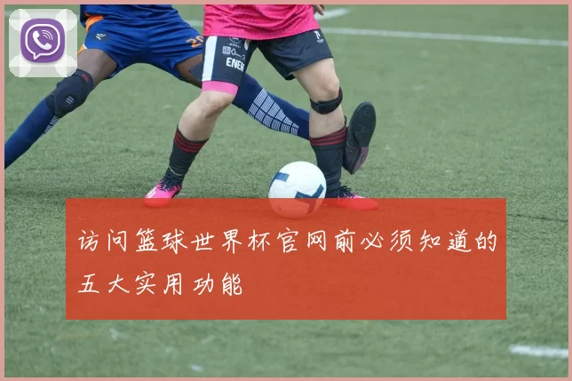 访问篮球世界杯官网前必须知道的五大实用功能