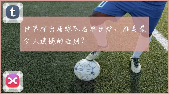 世界杯出局球队名单出炉，谁是最令人遗憾的告别？