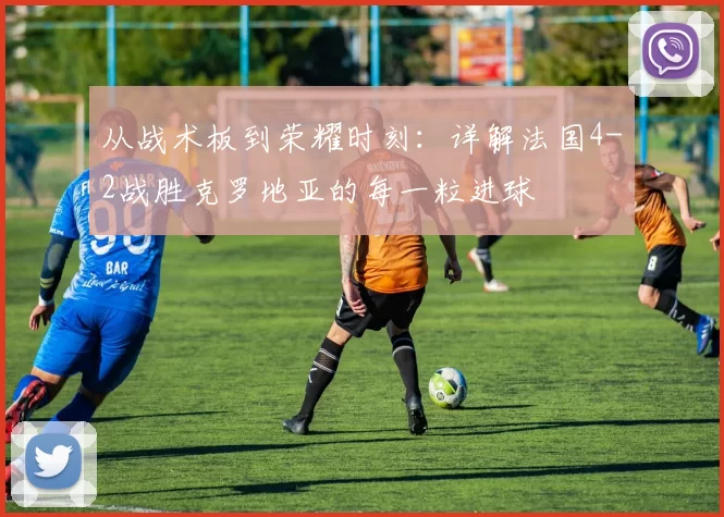 从战术板到荣耀时刻:详解法国4-2战胜克罗地亚的每一粒进球