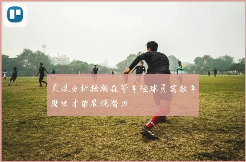 美媒分析杨瀚森等年轻球员需数年磨练才能展现潜力