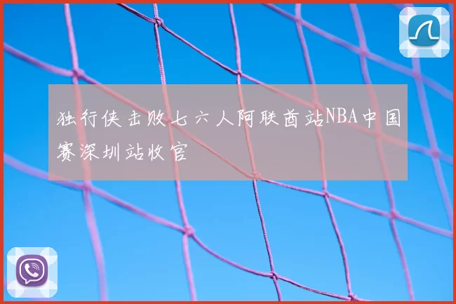 独行侠击败七六人阿联酋站NBA中国赛深圳站收官