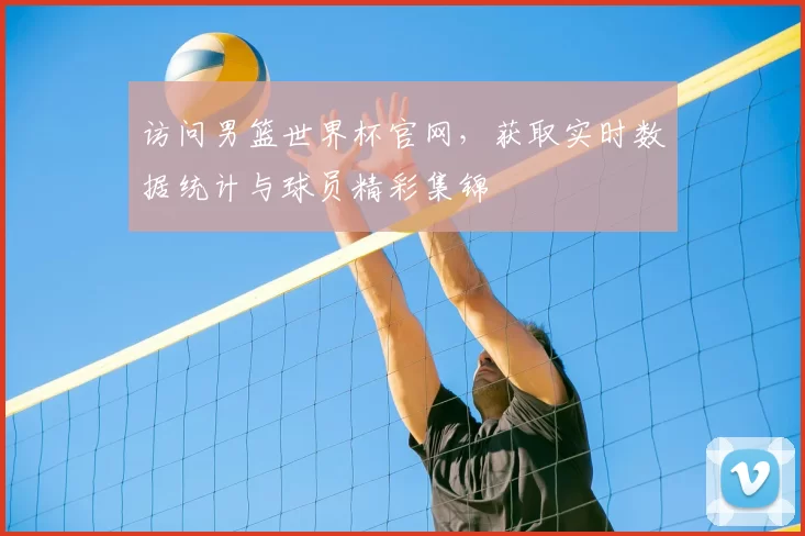 访问男篮世界杯官网，获取实时数据统计与球员精彩集锦