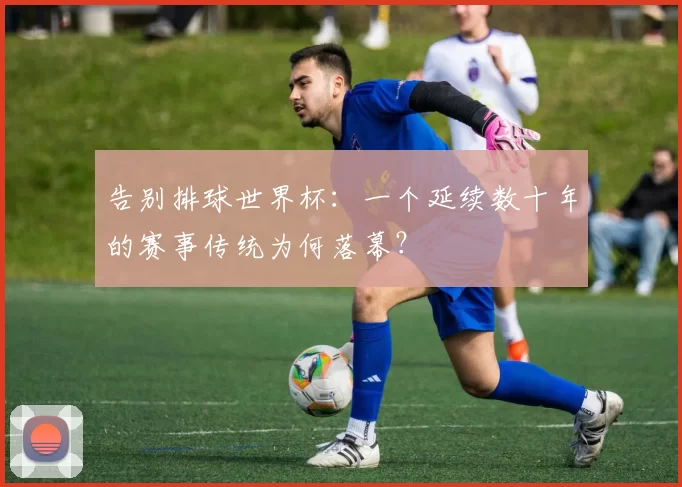 告别排球世界杯：一个延续数十年的赛事传统为何落幕？