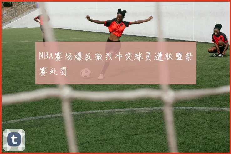 NBA赛场爆发激烈冲突球员遭联盟禁赛处罚