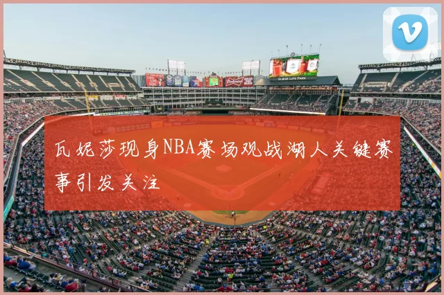 瓦妮莎现身NBA赛场观战湖人关键赛事引发关注