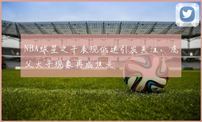 NBA球星之子表现低迷引发关注,虎父犬子现象再成焦点